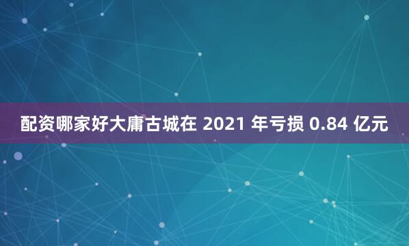 配资哪家好大庸古城在 2021 年亏损 0.84 亿元