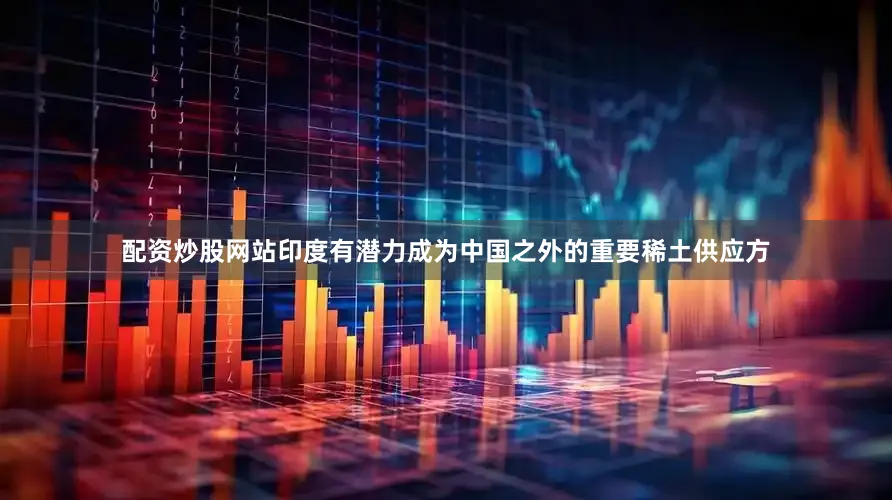 配资炒股网站印度有潜力成为中国之外的重要稀土供应方