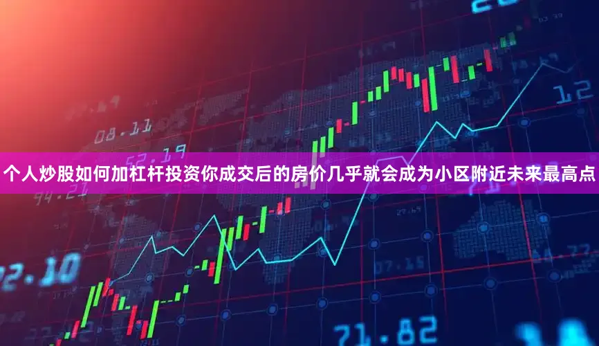 个人炒股如何加杠杆投资你成交后的房价几乎就会成为小区附近未来最高点