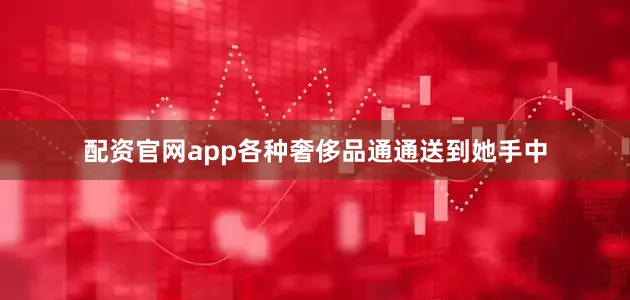 配资官网app各种奢侈品通通送到她手中