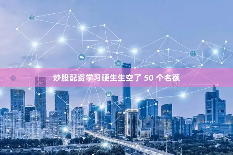 炒股配资学习硬生生空了 50 个名额
