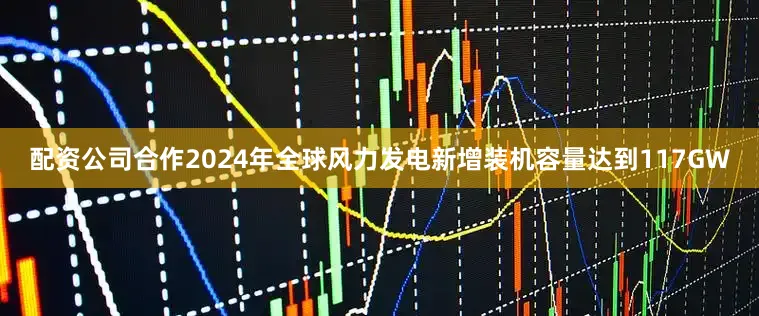 配资公司合作2024年全球风力发电新增装机容量达到117GW